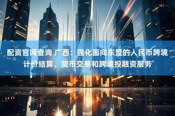 配资官网查询 广西：强化面向东盟的人民币跨境计价结算、货币交易和跨境投融资服务