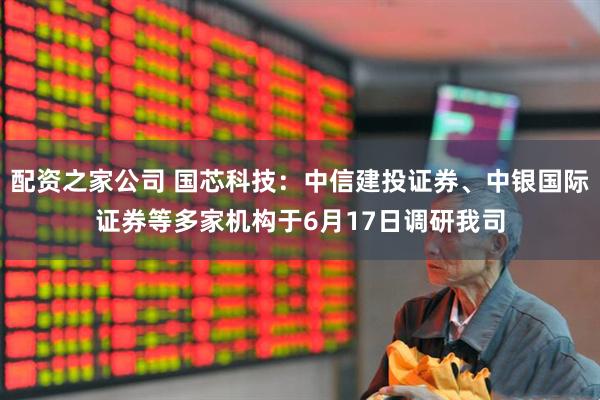 配资之家公司 国芯科技:中信建投证券、中银国际证券等多家机构于6月17日调研我司