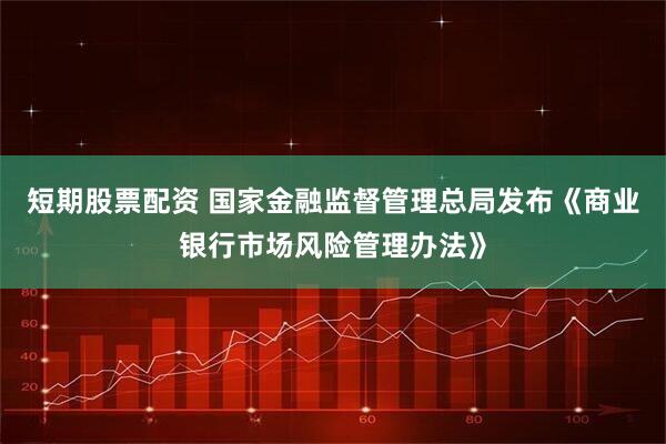 短期股票配资 国家金融监督管理总局发布《商业银行市场风险管理办法》