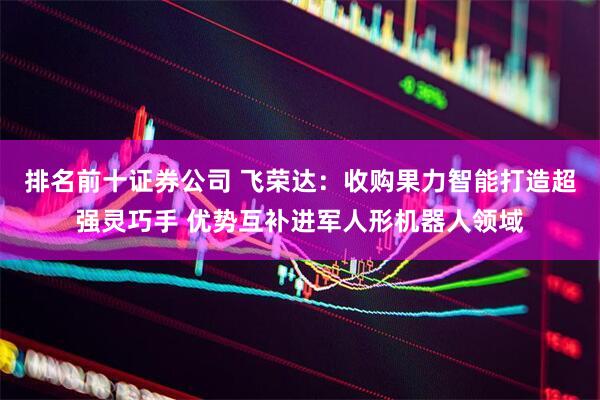 排名前十证券公司 飞荣达：收购果力智能打造超强灵巧手 优势互补进军人形机器人领域