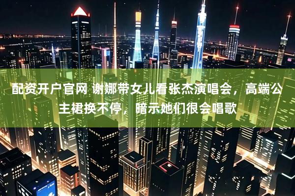 配资开户官网 谢娜带女儿看张杰演唱会，高端公主裙换不停，暗示她们很会唱歌