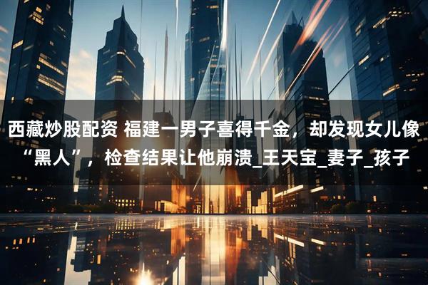 西藏炒股配资 福建一男子喜得千金，却发现女儿像“黑人”，检查结果让他崩溃_王天宝_妻子_孩子