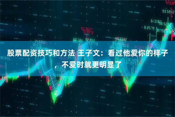 股票配资技巧和方法 王子文：看过他爱你的样子，不爱时就更明显了