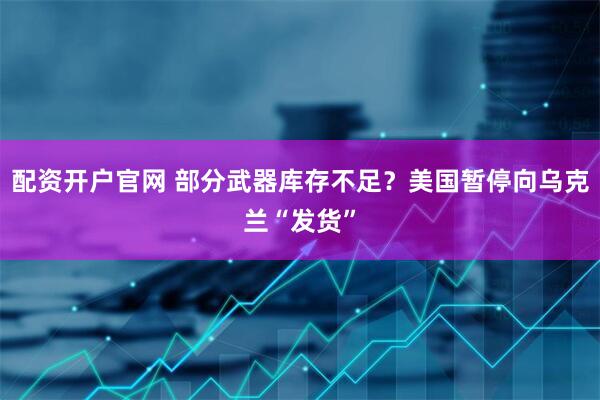 配资开户官网 部分武器库存不足？美国暂停向乌克兰“发货”