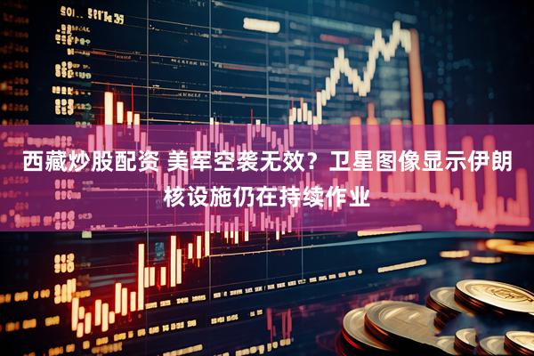 西藏炒股配资 美军空袭无效？卫星图像显示伊朗核设施仍在持续作业