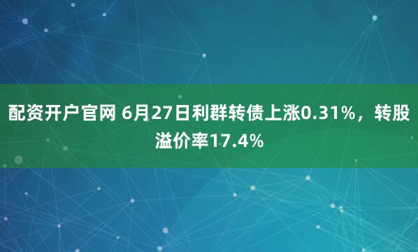 配资开户官网 6月27日利群转债上涨0.31%，转股溢价率17.4%