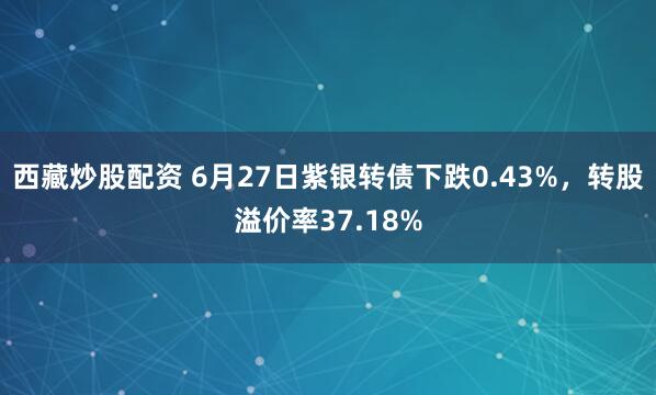 西藏炒股配资 6月27日紫银转债下跌0.43%，转股溢价率37.18%