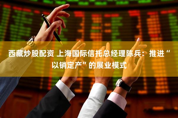 西藏炒股配资 上海国际信托总经理陈兵：推进“以销定产”的展业模式