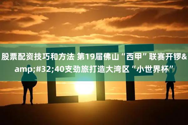 股票配资技巧和方法 第19届佛山“西甲”联赛开锣&#32;40支劲旅打造大湾区“小世界杯”