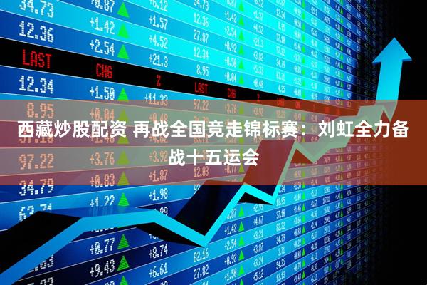 西藏炒股配资 再战全国竞走锦标赛：刘虹全力备战十五运会