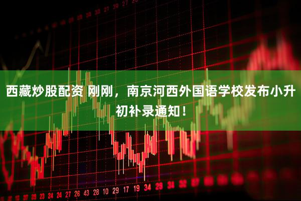 西藏炒股配资 刚刚，南京河西外国语学校发布小升初补录通知！