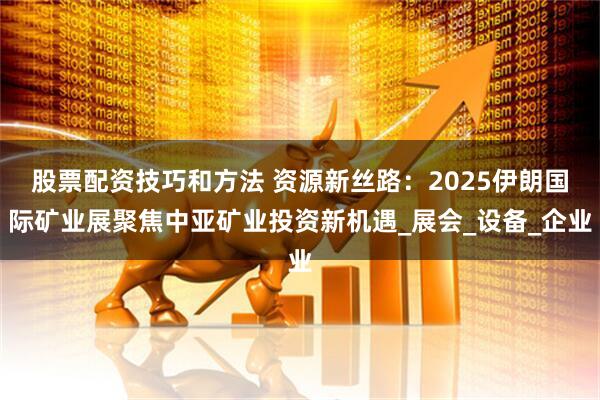 股票配资技巧和方法 资源新丝路：2025伊朗国际矿业展聚焦中亚矿业投资新机遇_展会_设备_企业