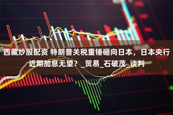 西藏炒股配资 特朗普关税重锤砸向日本，日本央行近期加息无望？_贸易_石破茂_谈判