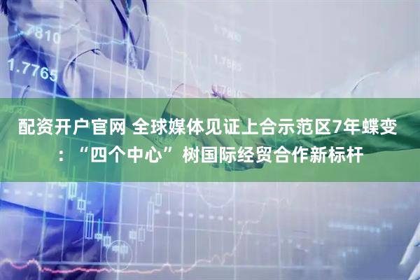 配资开户官网 全球媒体见证上合示范区7年蝶变 ：“四个中心” 树国际经贸合作新标杆