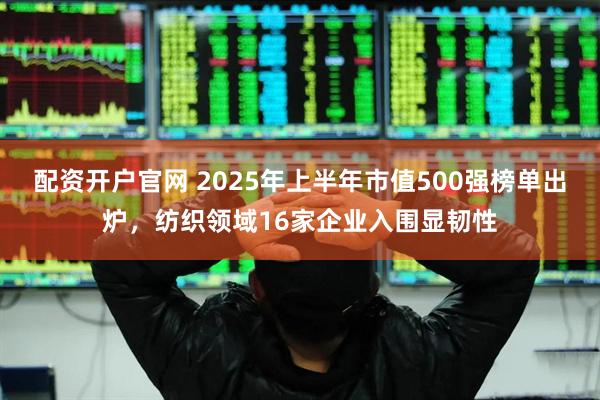 配资开户官网 2025年上半年市值500强榜单出炉,纺织领域16家企业入围显韧性