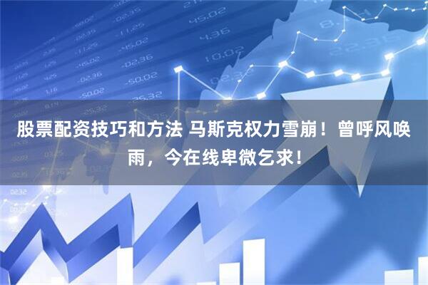 股票配资技巧和方法 马斯克权力雪崩！曾呼风唤雨，今在线卑微乞求！