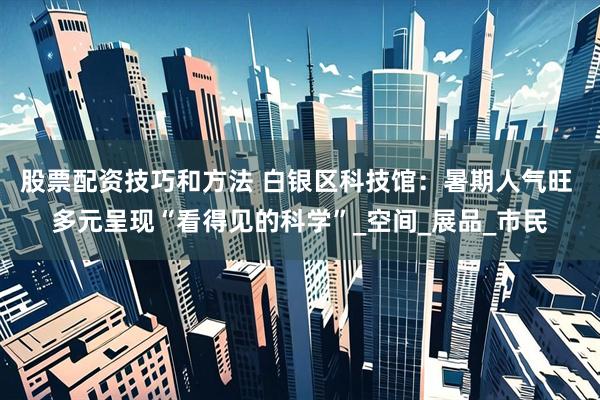 股票配资技巧和方法 白银区科技馆：暑期人气旺 多元呈现“看得见的科学”_空间_展品_市民