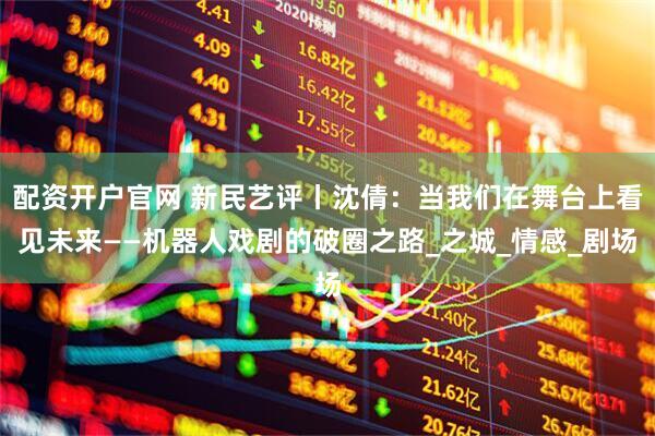 配资开户官网 新民艺评丨沈倩：当我们在舞台上看见未来——机器人戏剧的破圈之路_之城_情感_剧场