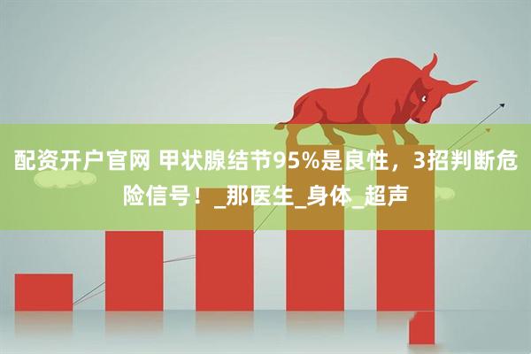 配资开户官网 甲状腺结节95%是良性，3招判断危险信号！_那医生_身体_超声