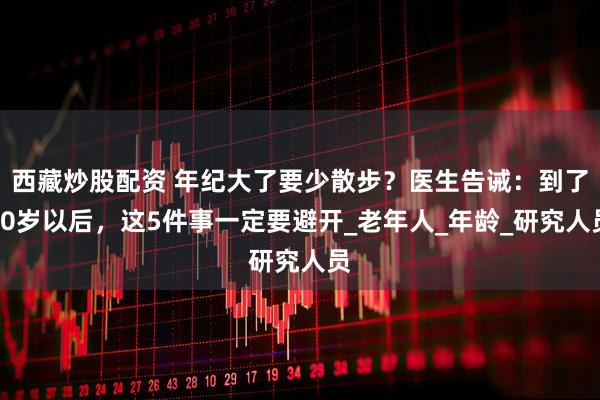 西藏炒股配资 年纪大了要少散步？医生告诫：到了60岁以后，这5件事一定要避开_老年人_年龄_研究人员
