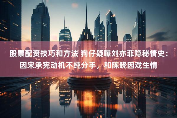 股票配资技巧和方法 狗仔疑曝刘亦菲隐秘情史:因宋承宪动机不纯分手,和陈晓因戏生情