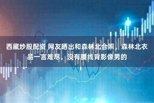 西藏炒股配资 网友晒出和森林北合照，森林北衣品一言难尽，没有腰线背影像男的