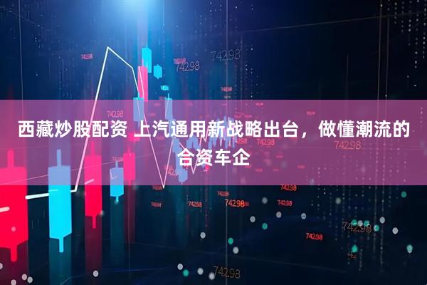 西藏炒股配资 上汽通用新战略出台,做懂潮流的合资车企