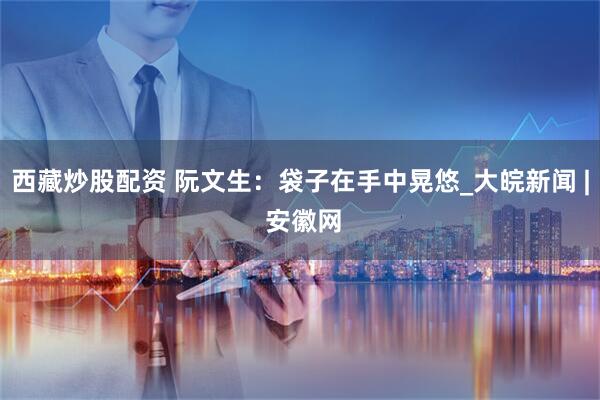 西藏炒股配资 阮文生：袋子在手中晃悠_大皖新闻 | 安徽网