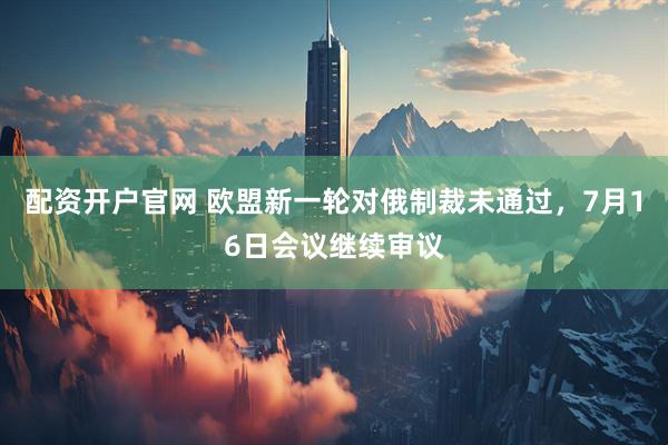 配资开户官网 欧盟新一轮对俄制裁未通过，7月16日会议继续审议