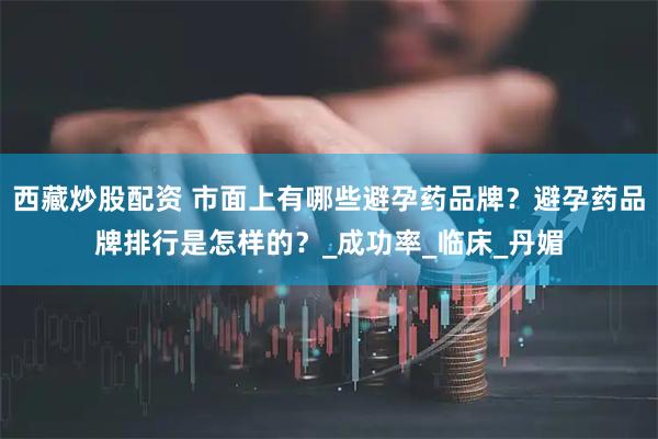西藏炒股配资 市面上有哪些避孕药品牌？避孕药品牌排行是怎样的？_成功率_临床_丹媚