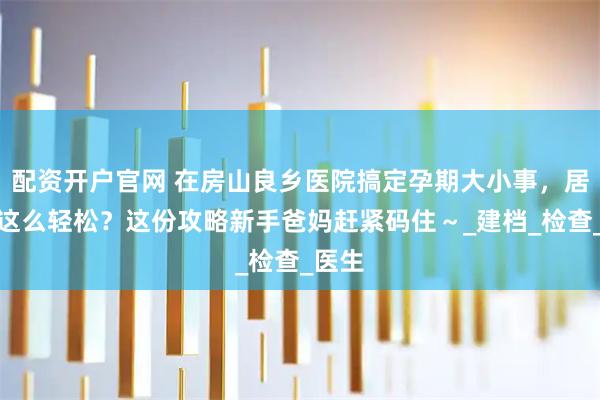 配资开户官网 在房山良乡医院搞定孕期大小事，居然能这么轻松？这份攻略新手爸妈赶紧码住～_建档_检查_医生
