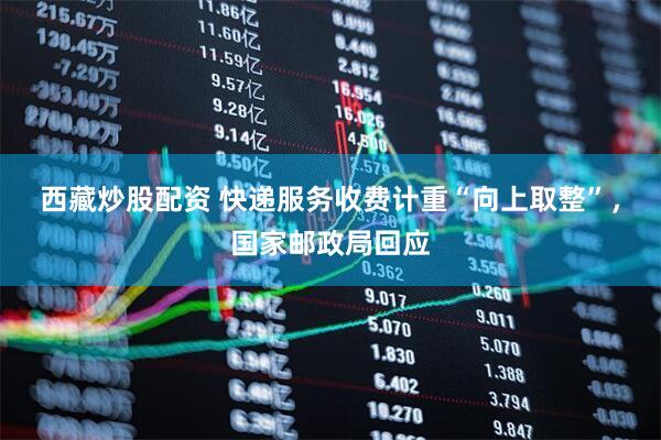 西藏炒股配资 快递服务收费计重“向上取整”，国家邮政局回应