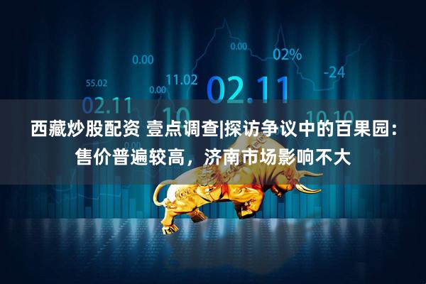 西藏炒股配资 壹点调查|探访争议中的百果园：售价普遍较高，济南市场影响不大