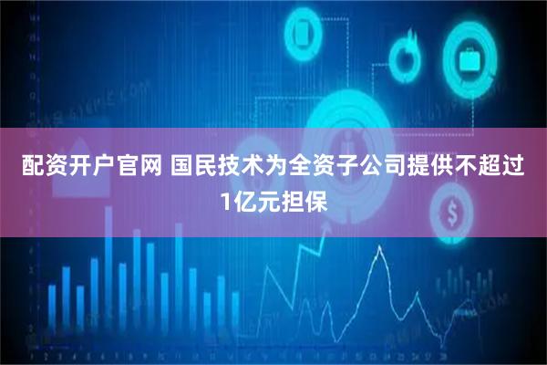 配资开户官网 国民技术为全资子公司提供不超过1亿元担保