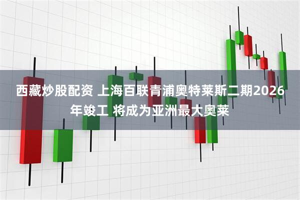 西藏炒股配资 上海百联青浦奥特莱斯二期2026年竣工 将成为亚洲最大奥莱