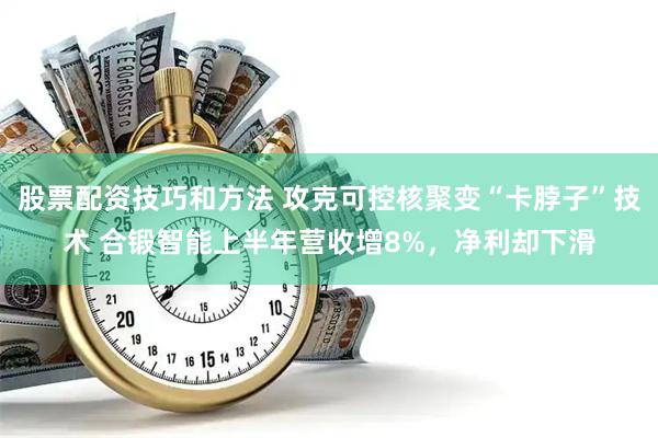 股票配资技巧和方法 攻克可控核聚变“卡脖子”技术 合锻智能上半年营收增8%，净利却下滑