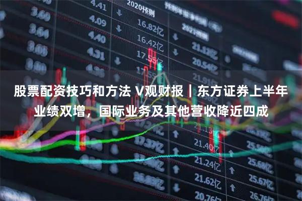 股票配资技巧和方法 V观财报｜东方证券上半年业绩双增，国际业务及其他营收降近四成