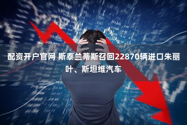 配资开户官网 斯泰兰蒂斯召回22870辆进口朱丽叶、斯坦维汽车