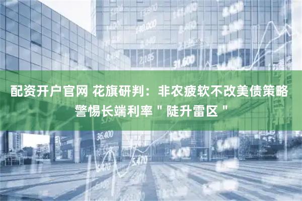 配资开户官网 花旗研判:非农疲软不改美债策略 警惕长端利率"陡升雷区"