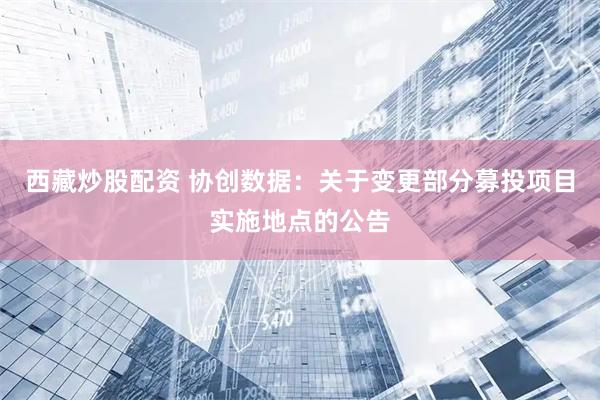西藏炒股配资 协创数据：关于变更部分募投项目实施地点的公告