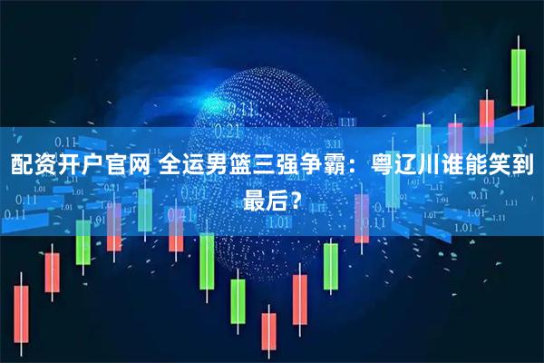 配资开户官网 全运男篮三强争霸：粤辽川谁能笑到最后？