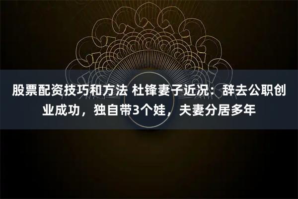 股票配资技巧和方法 杜锋妻子近况:辞去公职创业成功,独自带3个娃,夫妻分居多年