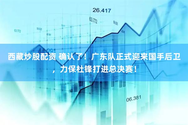 西藏炒股配资 确认了！广东队正式迎来国手后卫，力保杜锋打进总决赛！