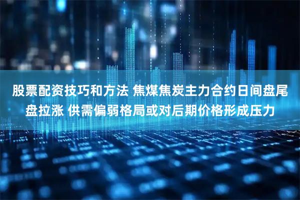 股票配资技巧和方法 焦煤焦炭主力合约日间盘尾盘拉涨 供需偏弱格局或对后期价格形成压力