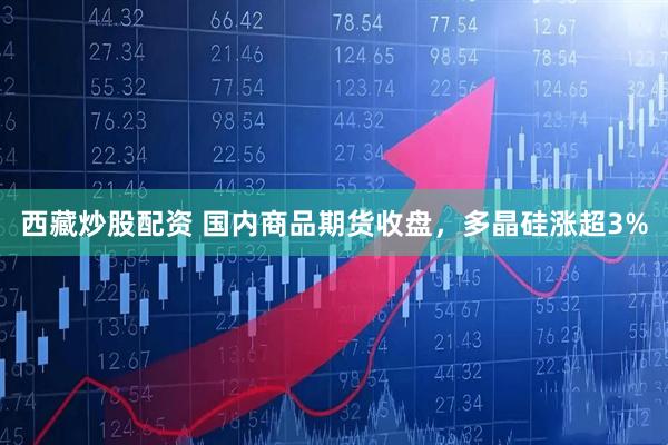 西藏炒股配资 国内商品期货收盘，多晶硅涨超3%