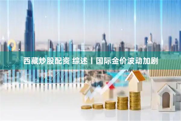 西藏炒股配资 综述丨国际金价波动加剧