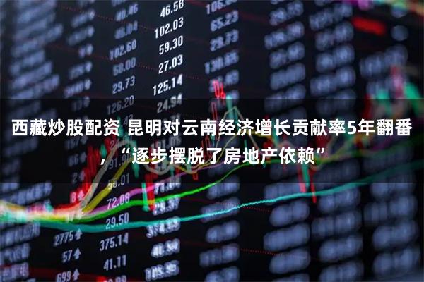 西藏炒股配资 昆明对云南经济增长贡献率5年翻番，“逐步摆脱了房地产依赖”